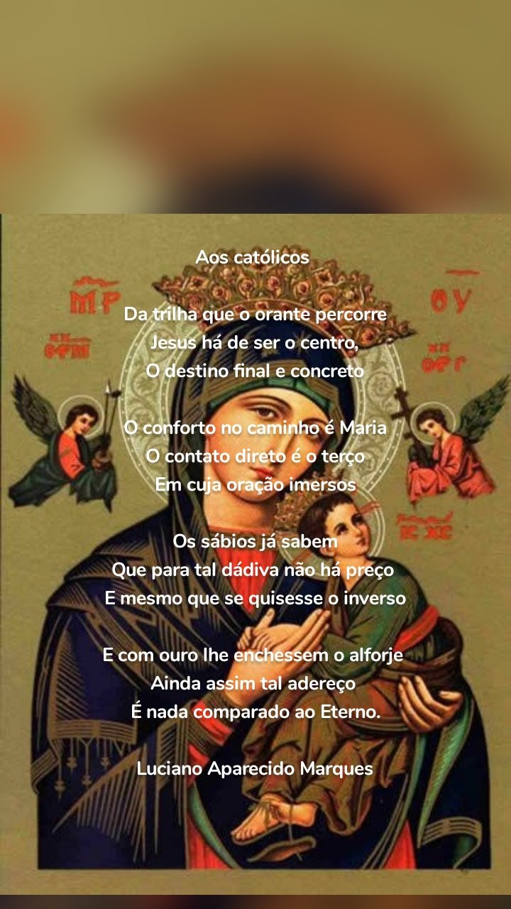 Aos católicos 

Da trilha que o orante percorre
Jesus há de ser o centro,
O destino final e concreto

O conforto no caminho é Maria
O contato direto é o terço
Em cuja oração imersos

Os sábios já sabem
Que para tal dádiva não há preço 
E mesmo que se quisesse o inverso

E com ouro lhe enchessem o alforje 
Ainda assim tal adereço 
É nada comparado ao Eterno.

Luciano Aparecido Marques


